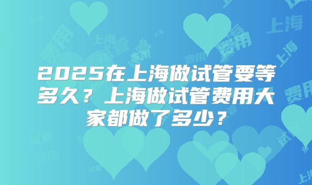 2025在上海做试管要等多久？上海做试管费用大家都做了多少？