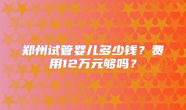 郑州试管婴儿多少钱？费用12万元够吗？