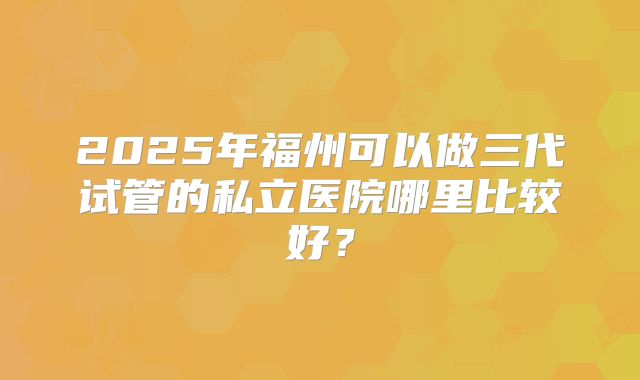 2025年福州可以做三代试管的私立医院哪里比较好?