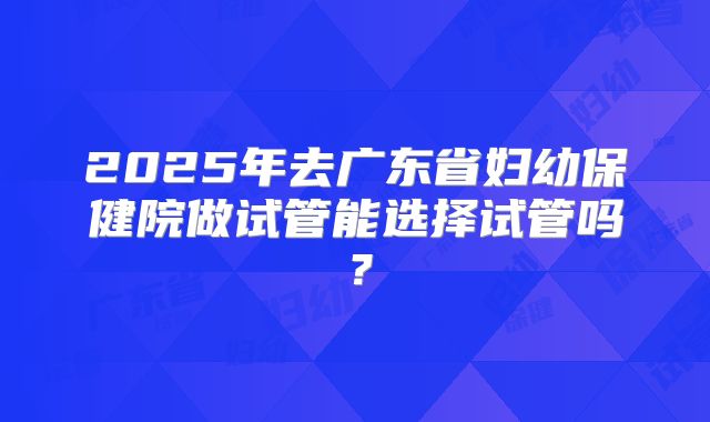 2025年去广东省妇幼保健院做试管能选择试管吗？