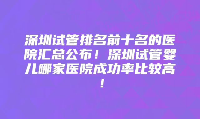 深圳试管排名前十名的医院汇总公布！深圳试管婴儿哪家医院成功率比较高！