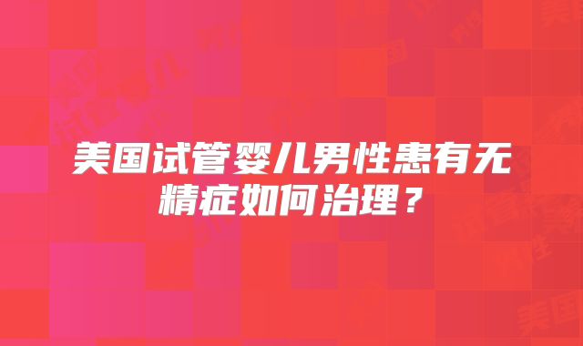 美国试管婴儿男性患有无精症如何治理?