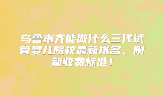 乌鲁木齐能做什么三代试管婴儿院校最新排名，附新收费标准！