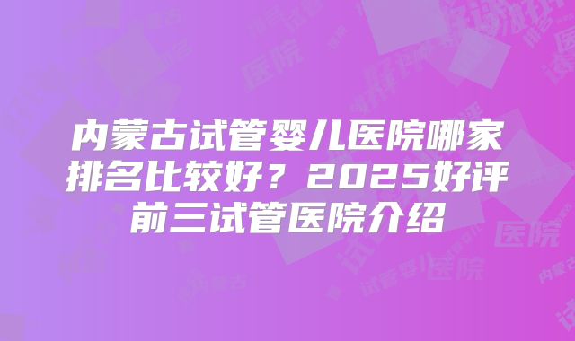 内蒙古试管婴儿医院哪家排名比较好？2025好评前三试管医院介绍