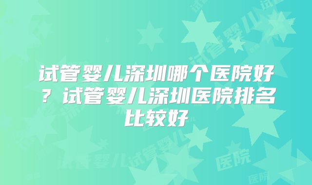 试管婴儿深圳哪个医院好？试管婴儿深圳医院排名比较好