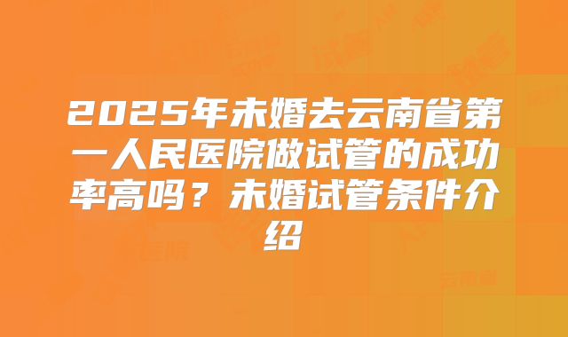 2025年未婚去云南省第一人民医院做试管的成功率高吗？未婚试管条件介绍