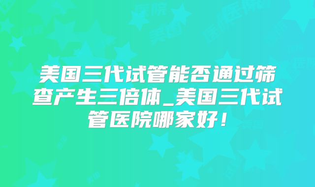 美国三代试管能否通过筛查产生三倍体_美国三代试管医院哪家好！
