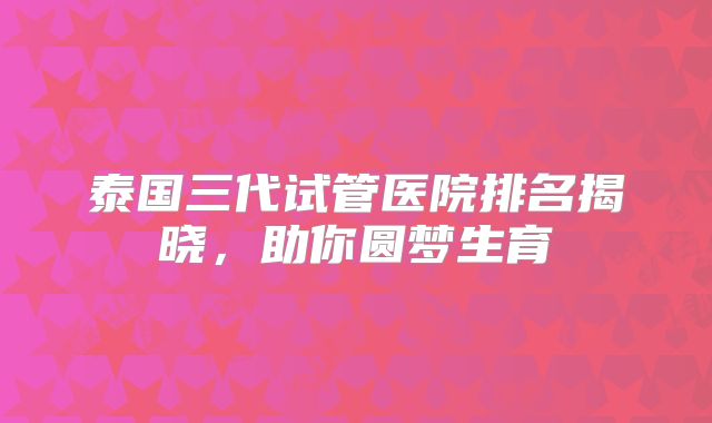泰国三代试管医院排名揭晓,助你圆梦生育