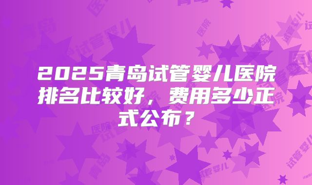 2025青岛试管婴儿医院排名比较好,费用多少正式公布?
