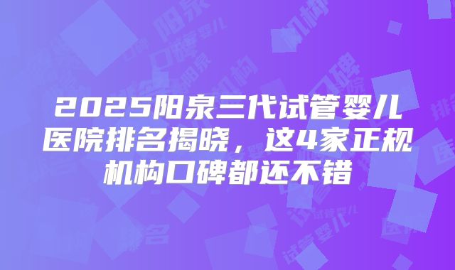 2025阳泉三代试管婴儿医院排名揭晓，这4家正规机构口碑都还不错
