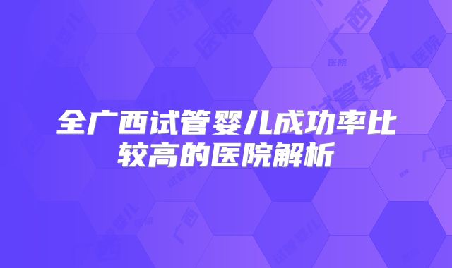 全广西试管婴儿成功率比较高的医院解析