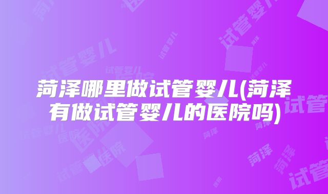 菏泽哪里做试管婴儿(菏泽有做试管婴儿的医院吗)