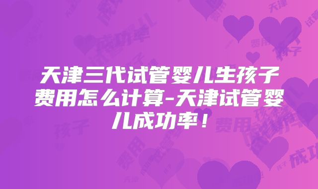 天津三代试管婴儿生孩子费用怎么计算-天津试管婴儿成功率！