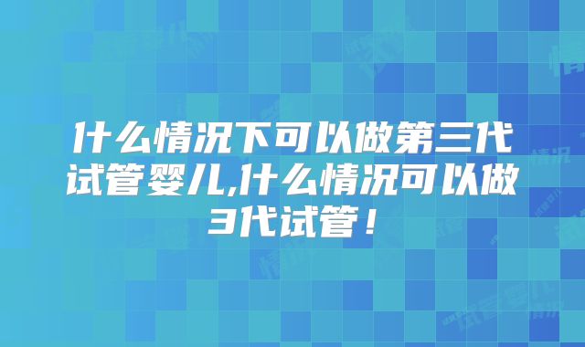 什么情况下可以做第三代试管婴儿,什么情况可以做3代试管！