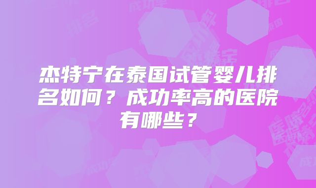 杰特宁在泰国试管婴儿排名如何?成功率高的医院有哪些?