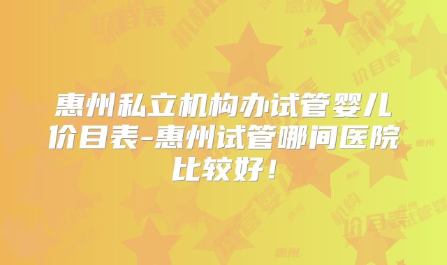 惠州私立机构办试管婴儿价目表-惠州试管哪间医院比较好!