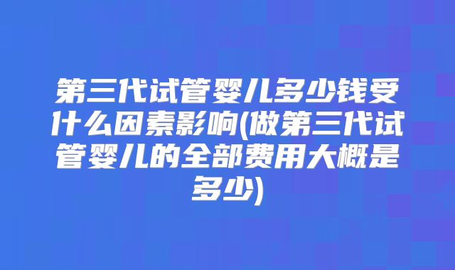 第三代试管婴儿多少钱受什么因素影响(做第三代试管婴儿的全部费用大概是多少)
