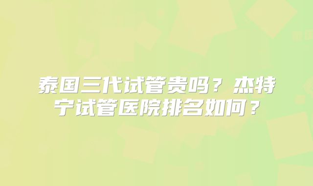 泰国三代试管贵吗？杰特宁试管医院排名如何？