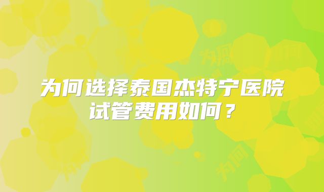 为何选择泰国杰特宁医院试管费用如何？