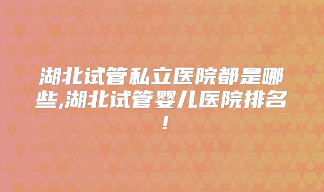 湖北试管私立医院都是哪些,湖北试管婴儿医院排名！