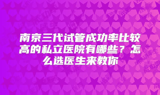 南京三代试管成功率比较高的私立医院有哪些?怎么选医生来教你