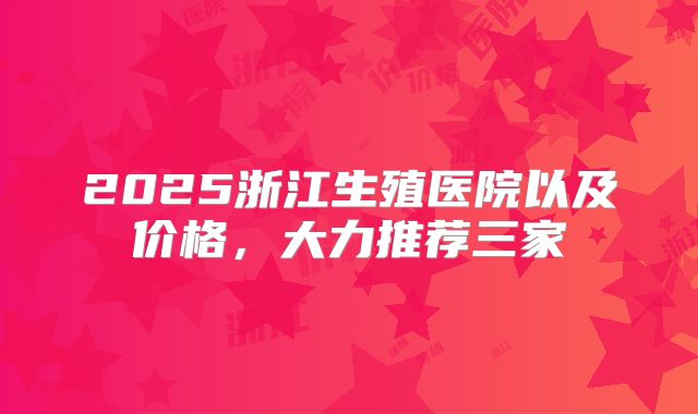 2025浙江生殖医院以及价格，大力推荐三家