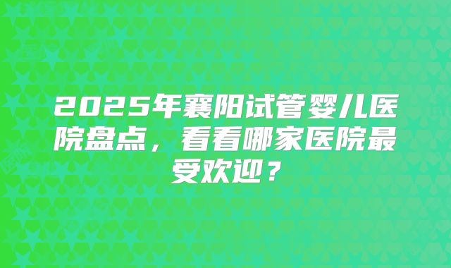 2025年襄阳试管婴儿医院盘点，看看哪家医院最受欢迎？