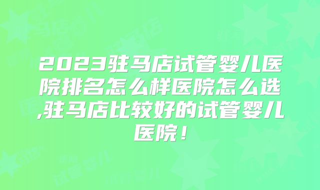 2023驻马店试管婴儿医院排名怎么样医院怎么选,驻马店比较好的试管婴儿医院!