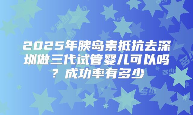 2025年胰岛素抵抗去深圳做三代试管婴儿可以吗?成功率有多少
