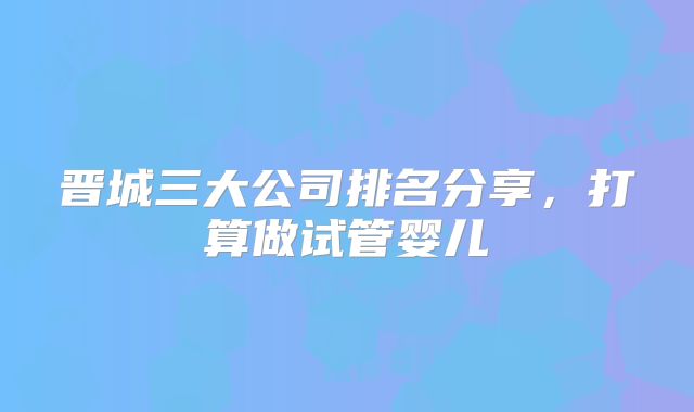 晋城三大公司排名分享,打算做试管婴儿
