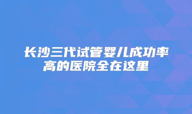 长沙三代试管婴儿成功率高的医院全在这里