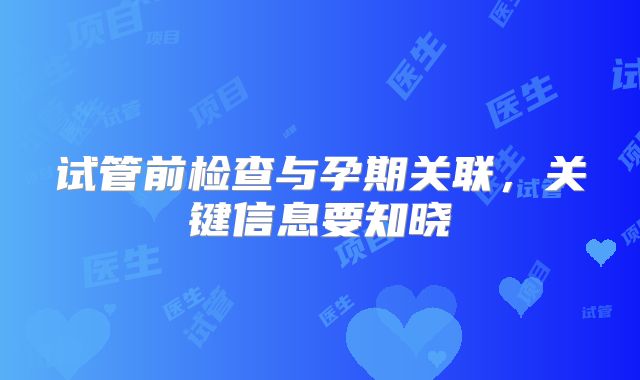试管前检查与孕期关联，关键信息要知晓