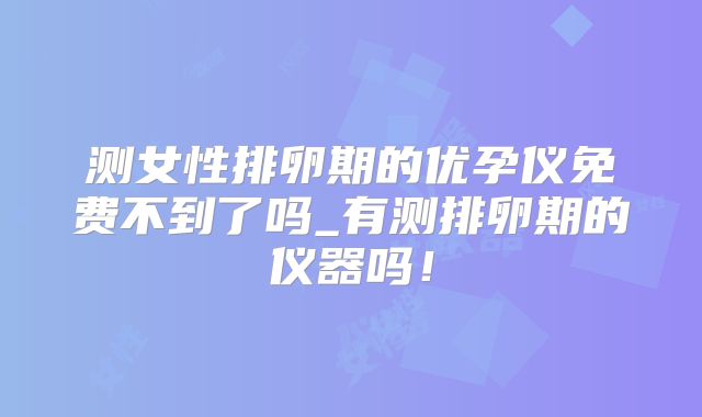 测女性排卵期的优孕仪免费不到了吗_有测排卵期的仪器吗！
