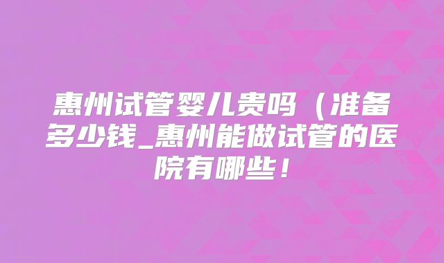 惠州试管婴儿贵吗(准备多少钱_惠州能做试管的医院有哪些!