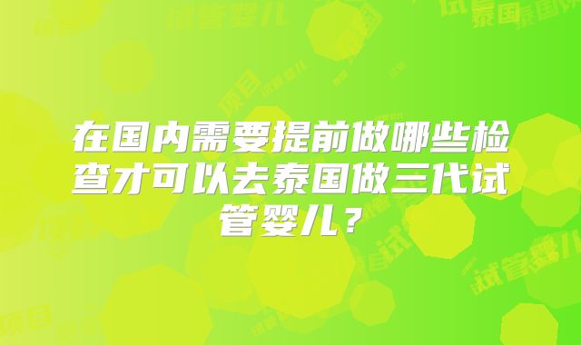在国内需要提前做哪些检查才可以去泰国做三代试管婴儿？