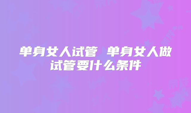单身女人试管 单身女人做试管要什么条件