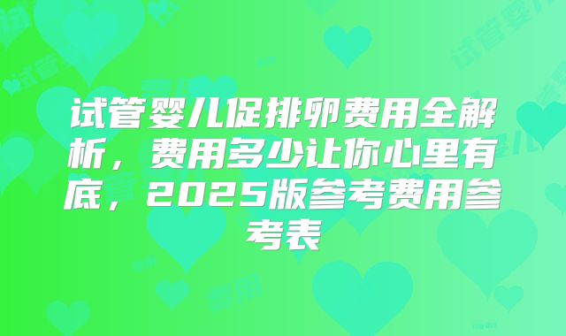 试管婴儿促排卵费用全解析，费用多少让你心里有底，2025版参考费用参考表