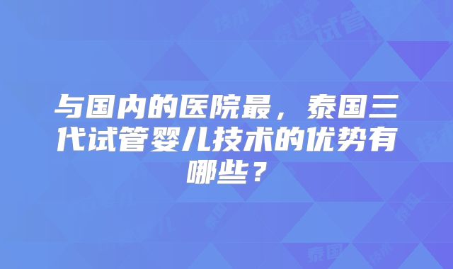 与国内的医院最,泰国三代试管婴儿技术的优势有哪些?
