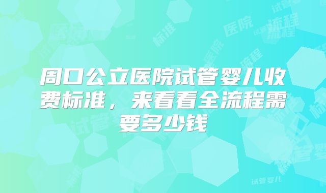 周口公立医院试管婴儿收费标准，来看看全流程需要多少钱