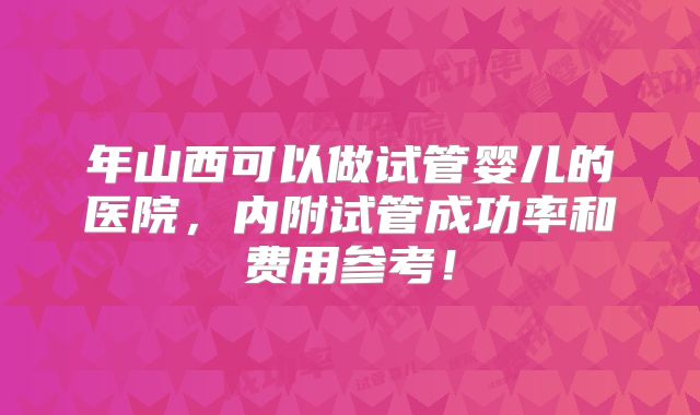 年山西可以做试管婴儿的医院,内附试管成功率和费用参考!