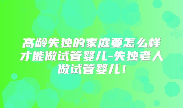 高龄失独的家庭要怎么样才能做试管婴儿-失独老人做试管婴儿！