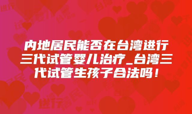 内地居民能否在台湾进行三代试管婴儿治疗_台湾三代试管生孩子合法吗！