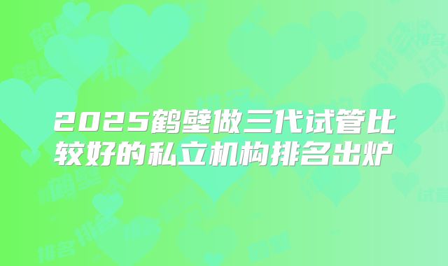 2025鹤壁做三代试管比较好的私立机构排名出炉