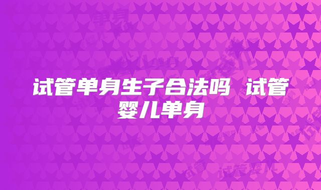 试管单身生子合法吗 试管婴儿单身