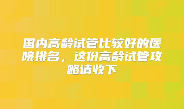 国内高龄试管比较好的医院排名,这份高龄试管攻略请收下