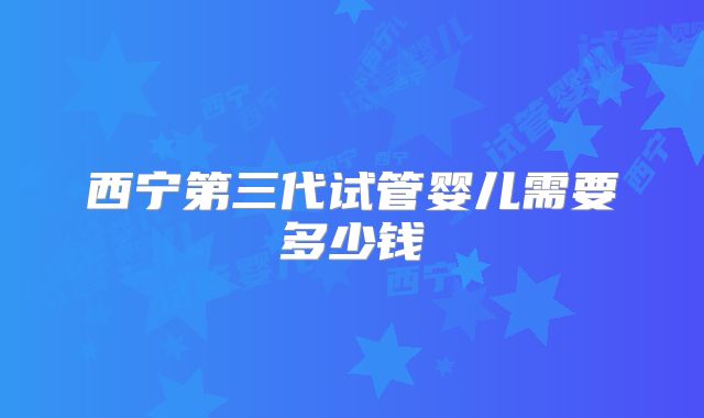 西宁第三代试管婴儿需要多少钱