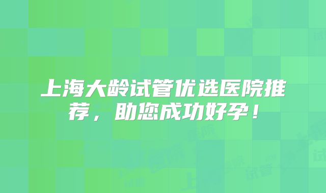上海大龄试管优选医院推荐，助您成功好孕！