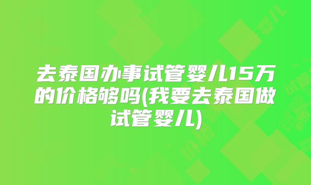 去泰国办事试管婴儿15万的价格够吗(我要去泰国做试管婴儿)