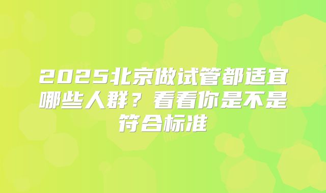 2025北京做试管都适宜哪些人群?看看你是不是符合标准
