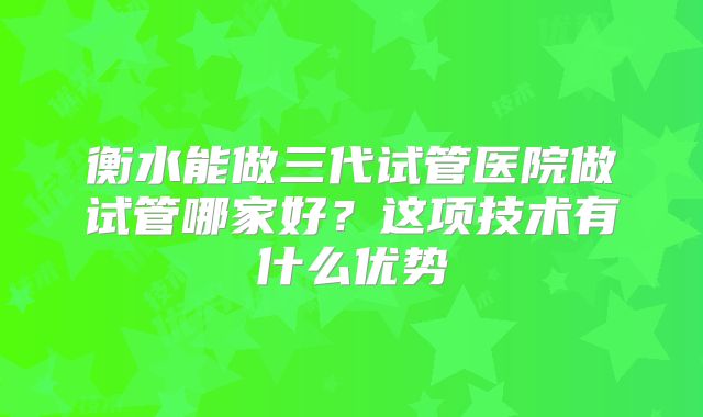 衡水能做三代试管医院做试管哪家好？这项技术有什么优势